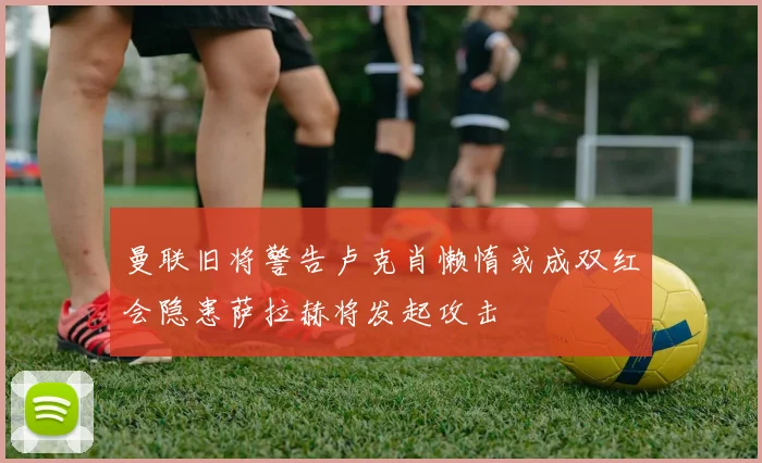 曼联旧将警告卢克肖懒惰或成双红会隐患萨拉赫将发起攻击