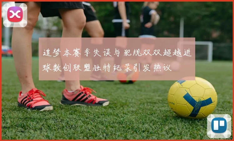 追梦本赛季失误与犯规双双超越进球数创联盟独特纪录引发热议
