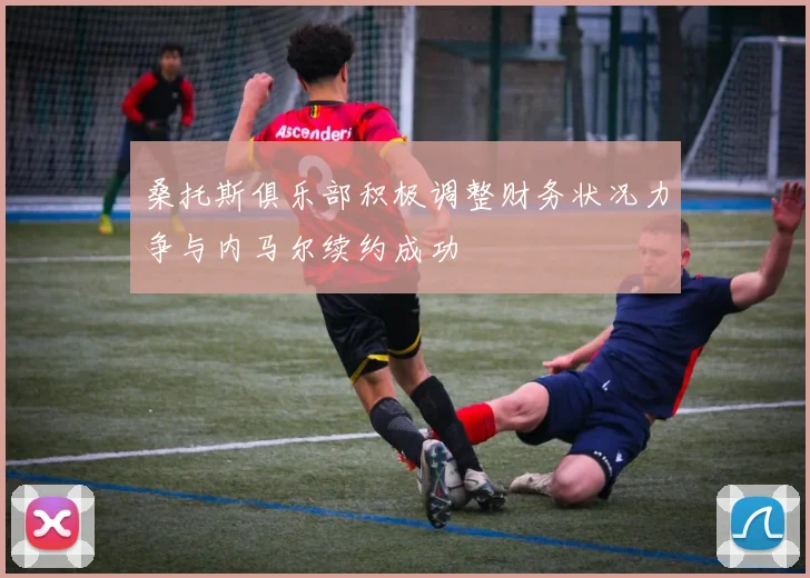 桑托斯俱乐部积极调整财务状况力争与内马尔续约成功