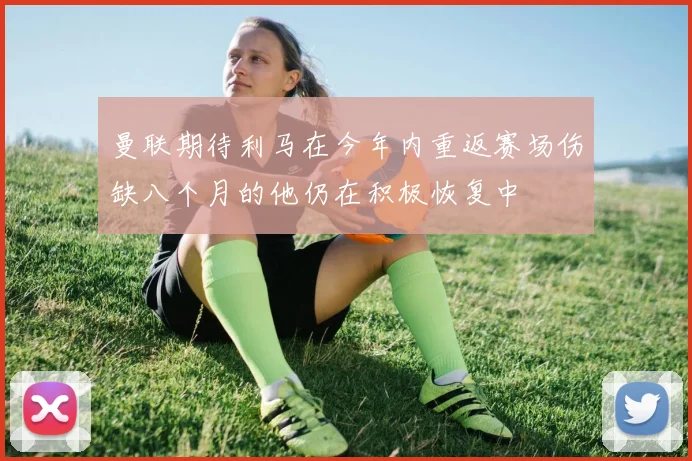 曼联期待利马在今年内重返赛场伤缺八个月的他仍在积极恢复中