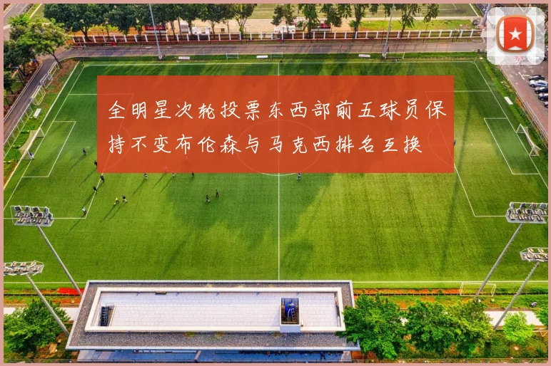 全明星次轮投票东西部前五球员保持不变布伦森与马克西排名互换