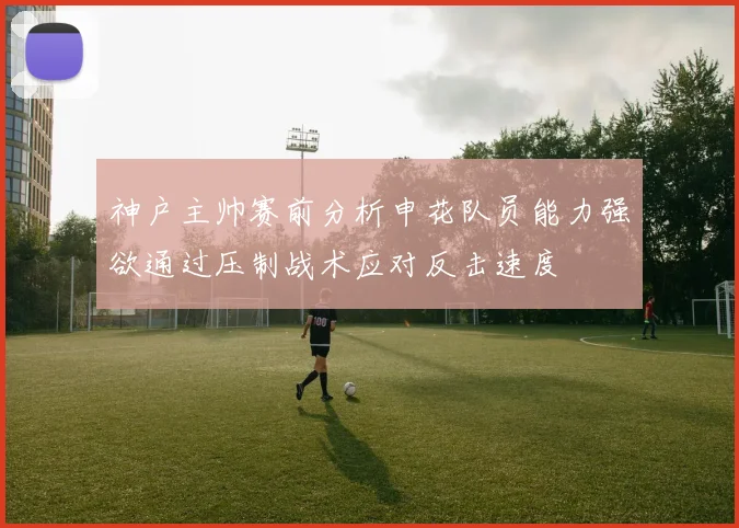 神户主帅赛前分析申花队员能力强欲通过压制战术应对反击速度