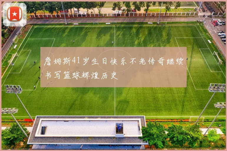 詹姆斯41岁生日快乐不老传奇继续书写篮球辉煌历史