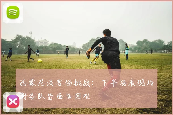 西蒙尼谈客场挑战：下半场表现均衡各队皆面临困难