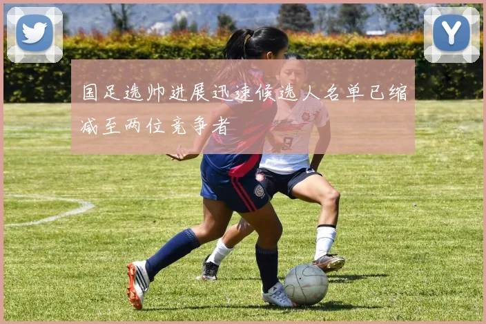 国足选帅进展迅速候选人名单已缩减至两位竞争者