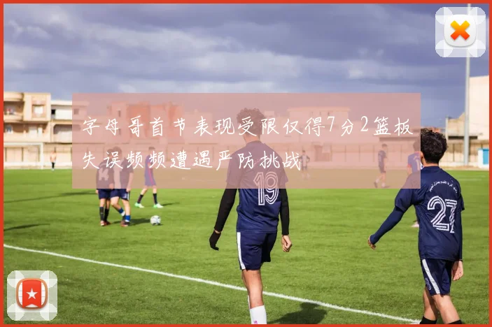 字母哥首节表现受限仅得7分2篮板失误频频遭遇严防挑战