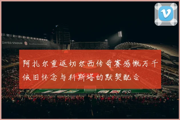 阿扎尔重返切尔西传奇赛感慨万千依旧怀念与科斯塔的默契配合