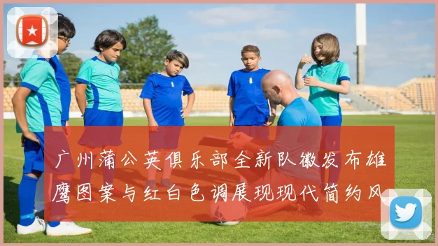 广州蒲公英俱乐部全新队徽发布雄鹰图案与红白色调展现现代简约风格