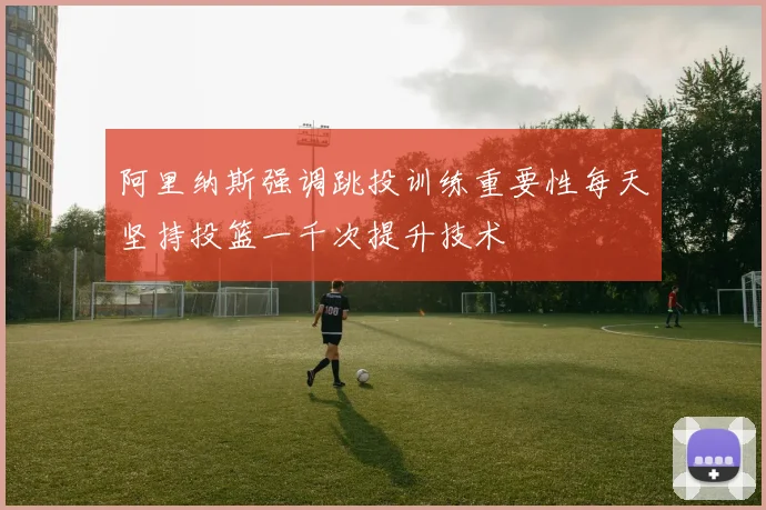 阿里纳斯强调跳投训练重要性每天坚持投篮一千次提升技术