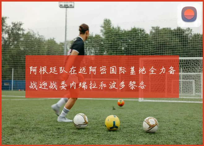 阿根廷队在迈阿密国际基地全力备战迎战委内瑞拉和波多黎各