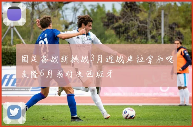 国足备战新挑战3月迎战库拉索和喀麦隆6月或对决西班牙