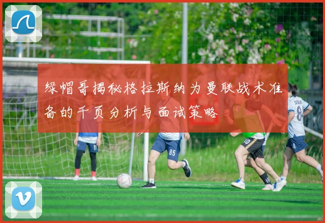 绿帽哥揭秘格拉斯纳为曼联战术准备的千页分析与面试策略