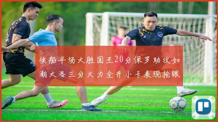 快船半场大胜国王20分保罗助攻如潮大洛三分火力全开小卡表现抢眼