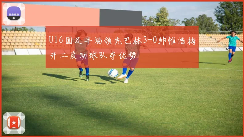 U16国足半场领先巴林3-0帅惟浩梅开二度助球队夺优势