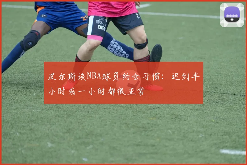 皮尔斯谈NBA球员约会习惯：迟到半小时或一小时都很正常
