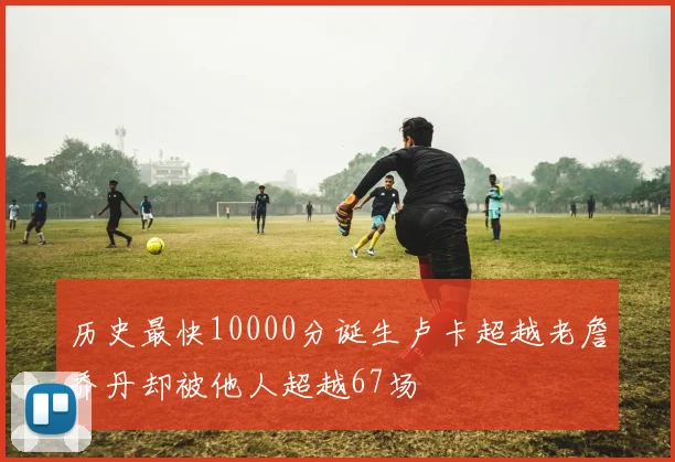 历史最快10000分诞生卢卡超越老詹乔丹却被他人超越67场