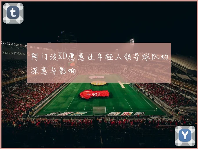 阿门谈KD愿意让年轻人领导球队的深意与影响