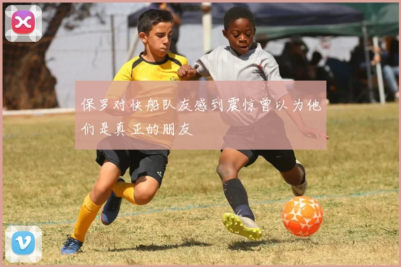 保罗对快船队友感到震惊曾以为他们是真正的朋友