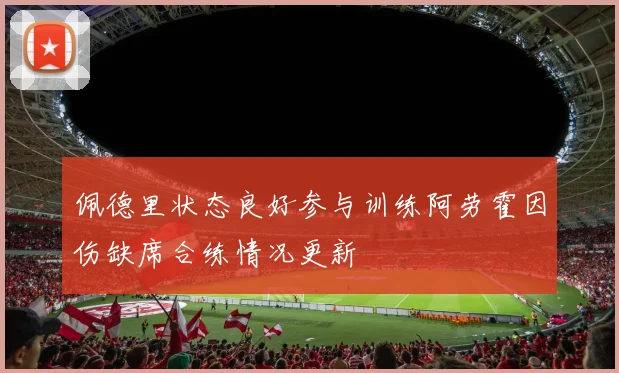 佩德里状态良好参与训练阿劳霍因伤缺席合练情况更新