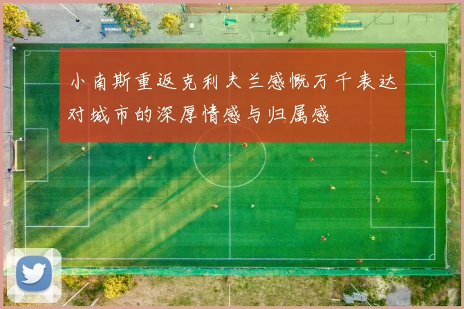 小南斯重返克利夫兰感慨万千表达对城市的深厚情感与归属感