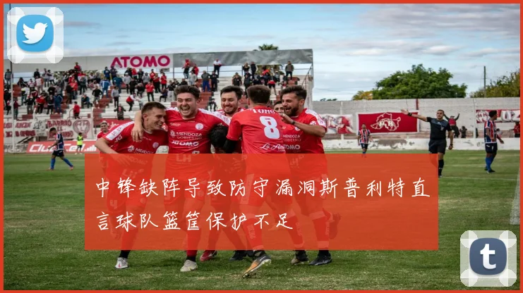 中锋缺阵导致防守漏洞斯普利特直言球队篮筐保护不足