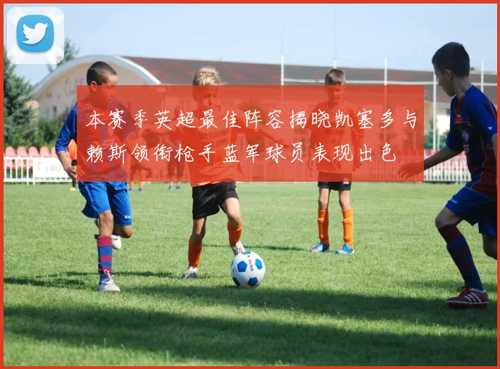 本赛季英超最佳阵容揭晓凯塞多与赖斯领衔枪手蓝军球员表现出色