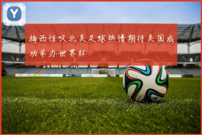 梅西惊叹北美足球热情期待美国成功举办世界杯