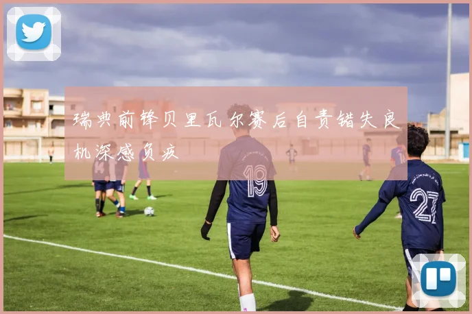 瑞典前锋贝里瓦尔赛后自责错失良机深感负疚