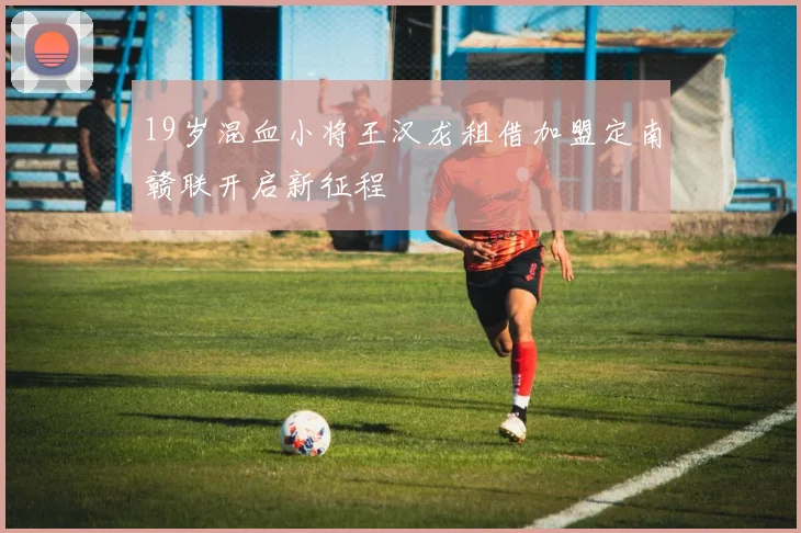 19岁混血小将王汉龙租借加盟定南赣联开启新征程