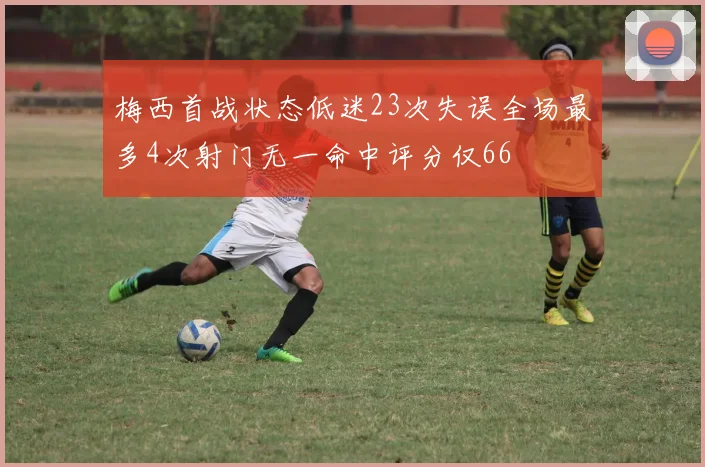 梅西首战状态低迷23次失误全场最多4次射门无一命中评分仅66