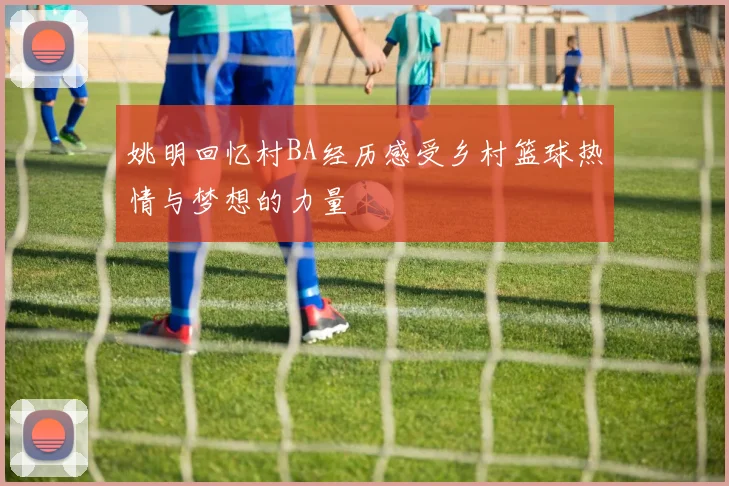 姚明回忆村BA经历感受乡村篮球热情与梦想的力量